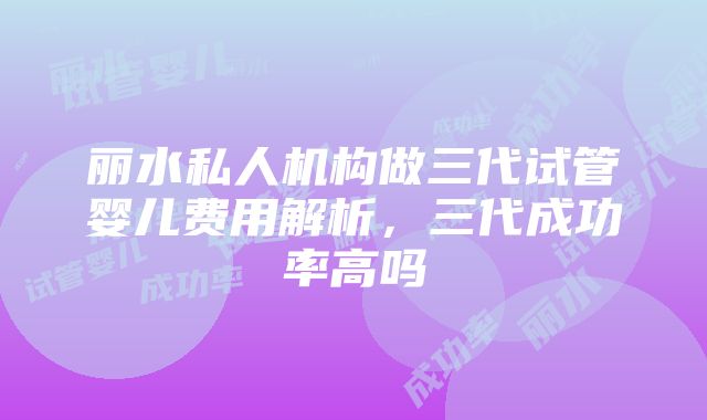 丽水私人机构做三代试管婴儿费用解析，三代成功率高吗