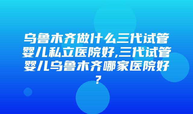 乌鲁木齐做什么三代试管婴儿私立医院好,三代试管婴儿乌鲁木齐哪家医院好？