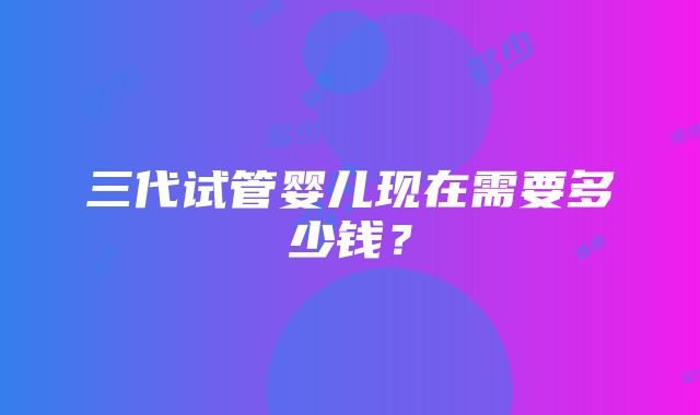 三代试管婴儿现在需要多少钱？