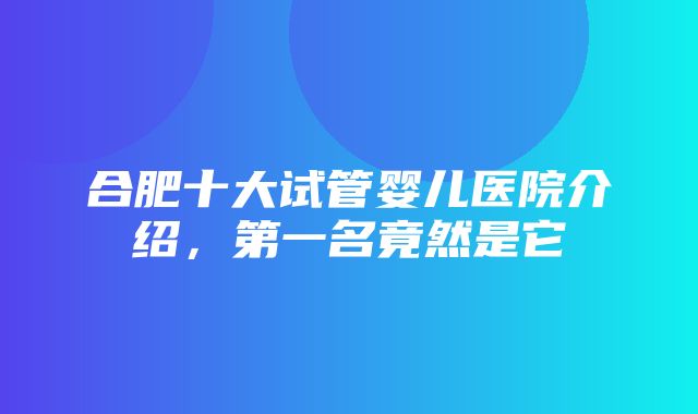 合肥十大试管婴儿医院介绍，第一名竟然是它