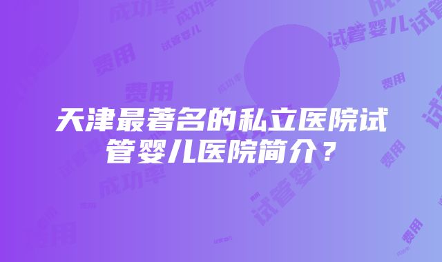 天津最著名的私立医院试管婴儿医院简介？