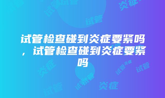 试管检查碰到炎症要紧吗，试管检查碰到炎症要紧吗