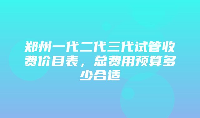 郑州一代二代三代试管收费价目表，总费用预算多少合适