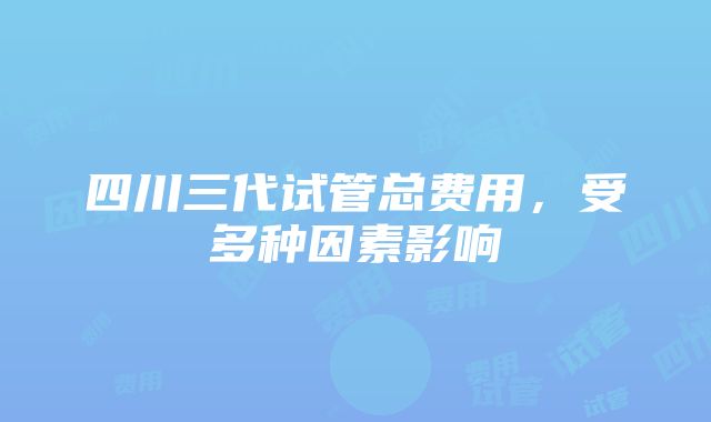 四川三代试管总费用，受多种因素影响