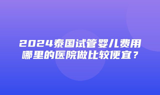 2024泰国试管婴儿费用哪里的医院做比较便宜？