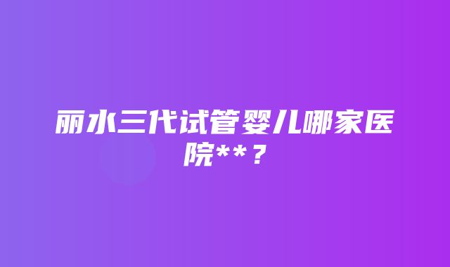 丽水三代试管婴儿哪家医院**？