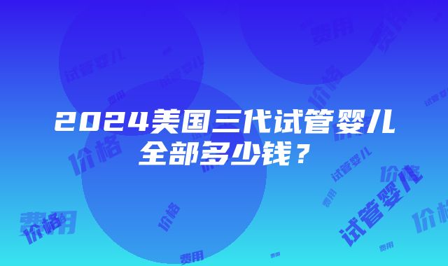 2024美国三代试管婴儿全部多少钱？