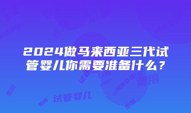 2024做马来西亚三代试管婴儿你需要准备什么？