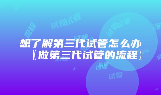 想了解第三代试管怎么办〖做第三代试管的流程〗