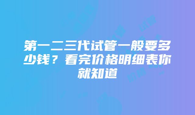 第一二三代试管一般要多少钱？看完价格明细表你就知道