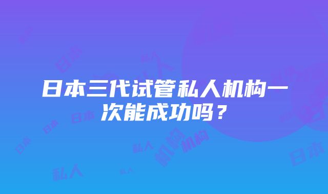 日本三代试管私人机构一次能成功吗？