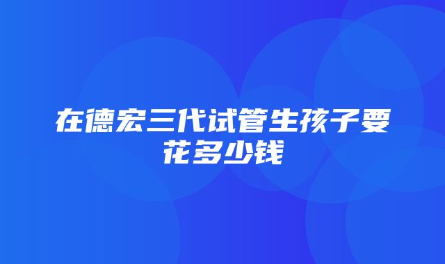 在德宏三代试管生孩子要花多少钱