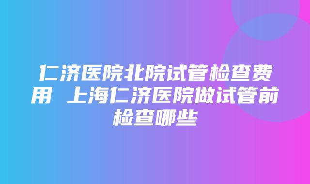 仁济医院北院试管检查费用 上海仁济医院做试管前检查哪些