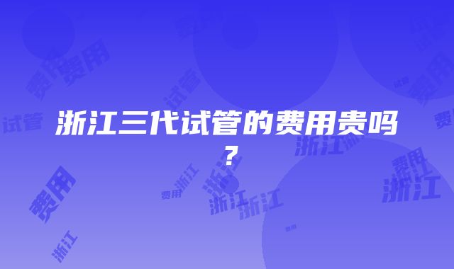 浙江三代试管的费用贵吗？