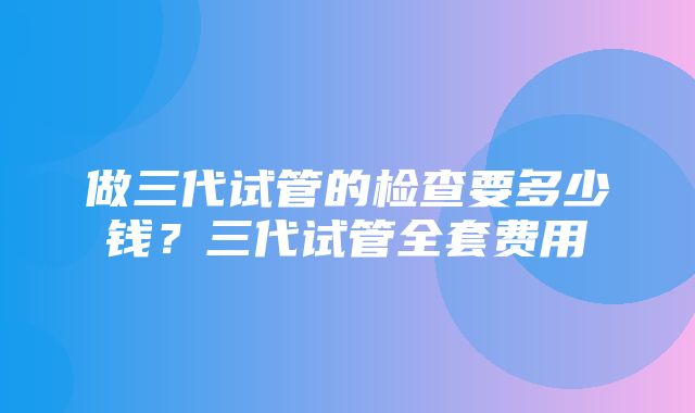 做三代试管的检查要多少钱？三代试管全套费用