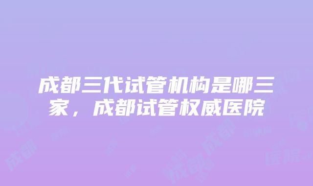 成都三代试管机构是哪三家，成都试管权威医院