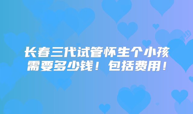 长春三代试管怀生个小孩需要多少钱！包括费用！