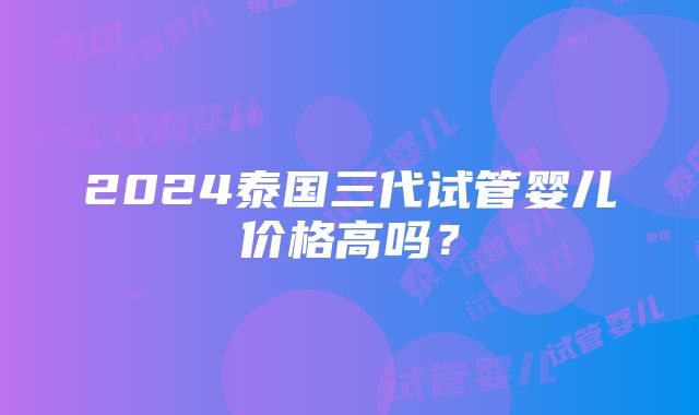 2024泰国三代试管婴儿价格高吗？