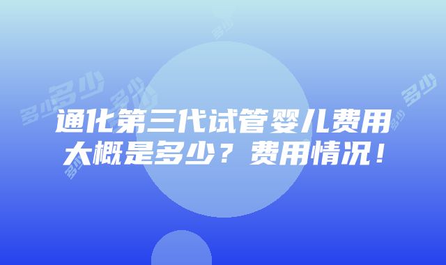 通化第三代试管婴儿费用大概是多少？费用情况！