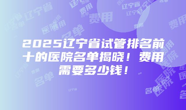 2025辽宁省试管排名前十的医院名单揭晓！费用需要多少钱！