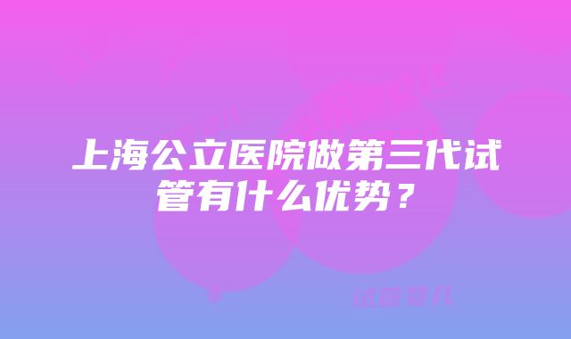 上海公立医院做第三代试管有什么优势？