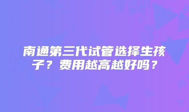 南通第三代试管选择生孩子？费用越高越好吗？