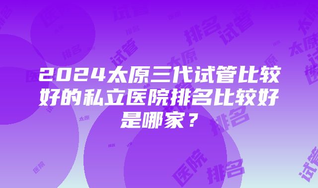 2024太原三代试管比较好的私立医院排名比较好是哪家？