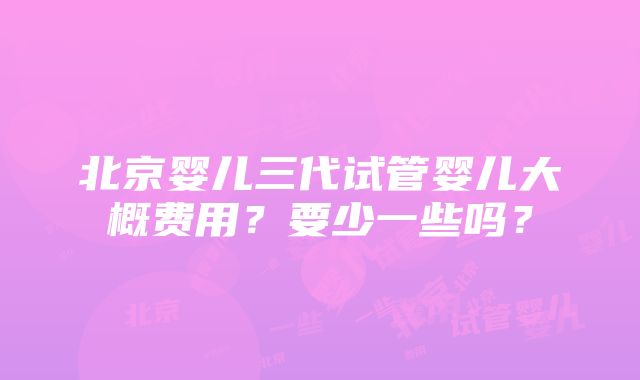 北京婴儿三代试管婴儿大概费用？要少一些吗？