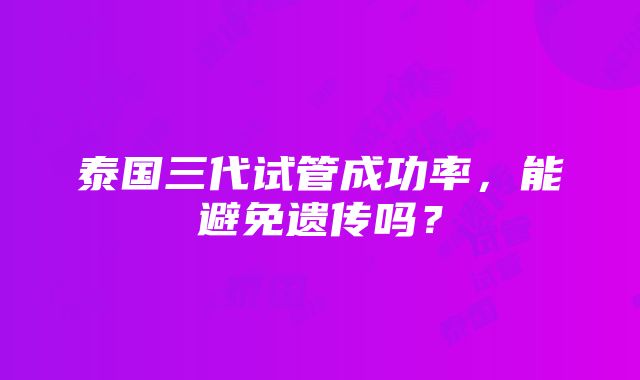 泰国三代试管成功率，能避免遗传吗？