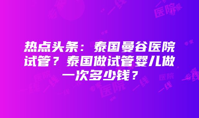 热点头条：泰国曼谷医院试管？泰国做试管婴儿做一次多少钱？