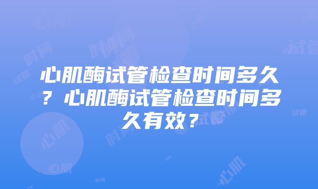 心肌酶试管检查时间多久？心肌酶试管检查时间多久有效？