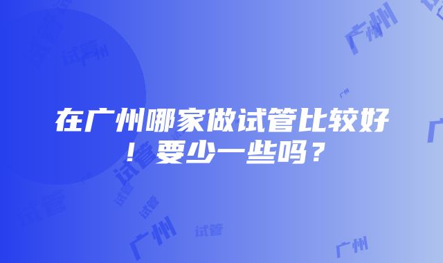 在广州哪家做试管比较好！要少一些吗？