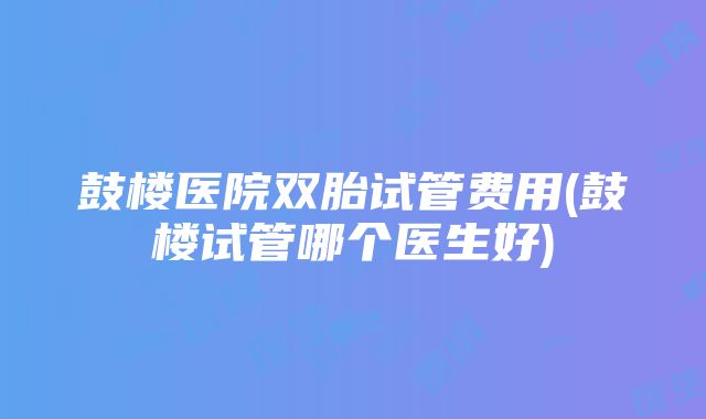 鼓楼医院双胎试管费用(鼓楼试管哪个医生好)