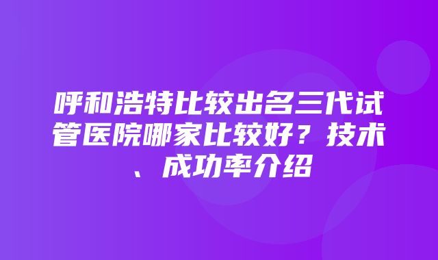 呼和浩特比较出名三代试管医院哪家比较好？技术、成功率介绍