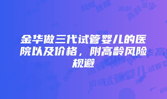 金华做三代试管婴儿的医院以及价格，附高龄风险规避