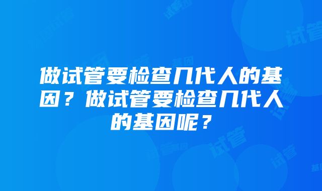 做试管要检查几代人的基因？做试管要检查几代人的基因呢？