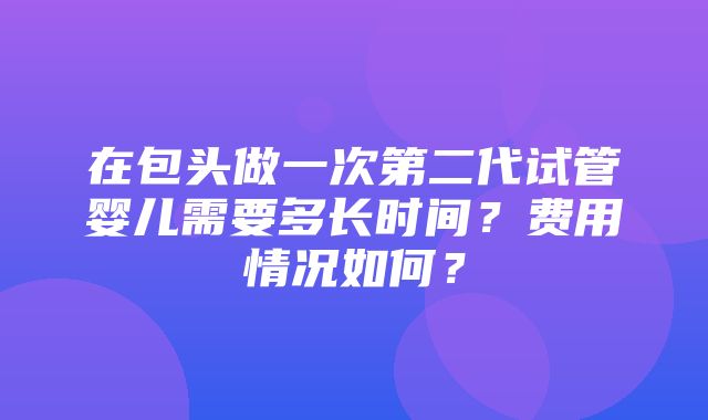 在包头做一次第二代试管婴儿需要多长时间？费用情况如何？