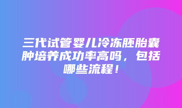 三代试管婴儿冷冻胚胎囊肿培养成功率高吗，包括哪些流程！