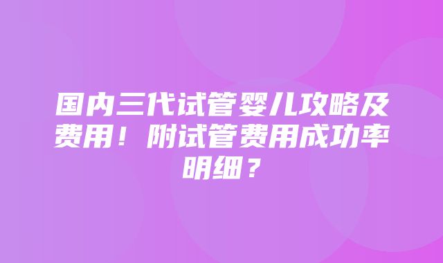 国内三代试管婴儿攻略及费用！附试管费用成功率明细？