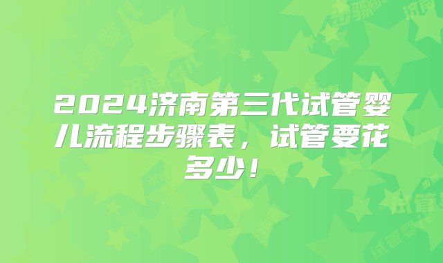 2024济南第三代试管婴儿流程步骤表，试管要花多少！