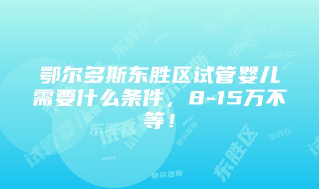 鄂尔多斯东胜区试管婴儿需要什么条件，8-15万不等！