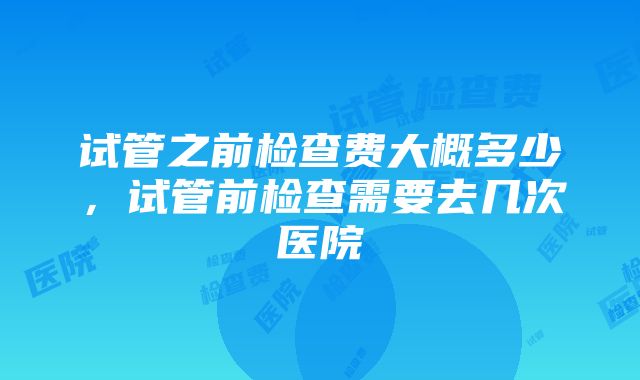 试管之前检查费大概多少，试管前检查需要去几次医院