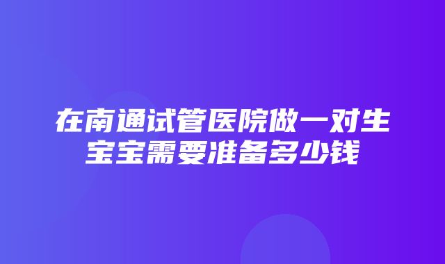 在南通试管医院做一对生宝宝需要准备多少钱