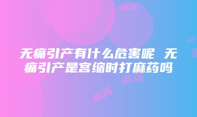 无痛引产有什么危害呢 无痛引产是宫缩时打麻药吗