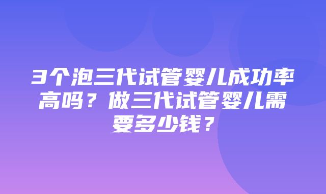 3个泡三代试管婴儿成功率高吗？做三代试管婴儿需要多少钱？