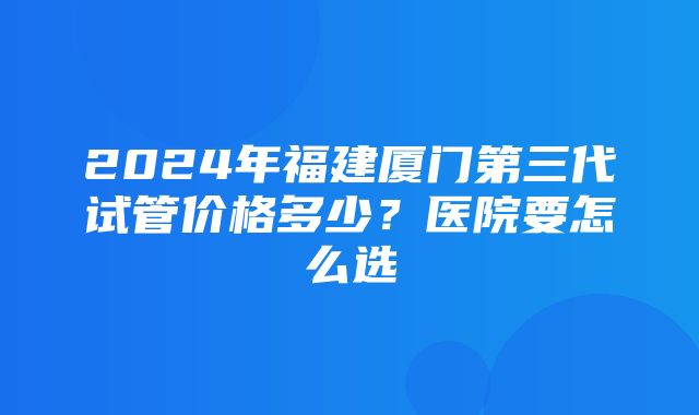 2024年福建厦门第三代试管价格多少？医院要怎么选