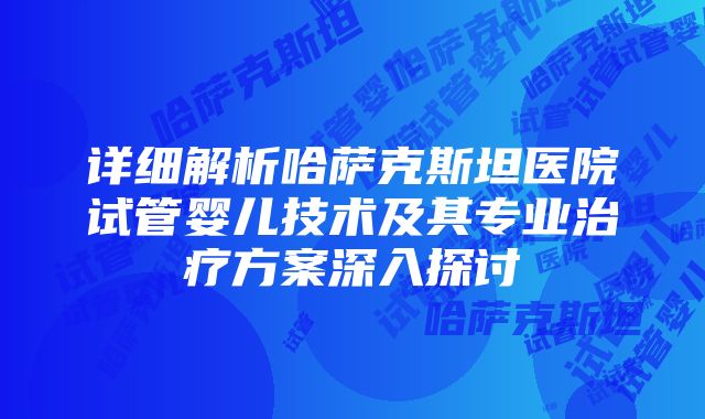 详细解析哈萨克斯坦医院试管婴儿技术及其专业治疗方案深入探讨