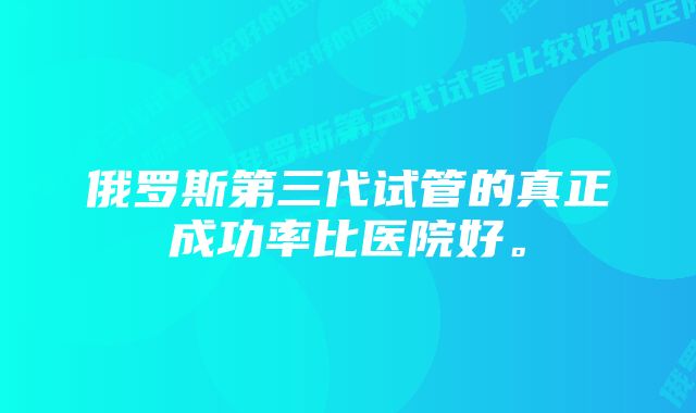 俄罗斯第三代试管的真正成功率比医院好。