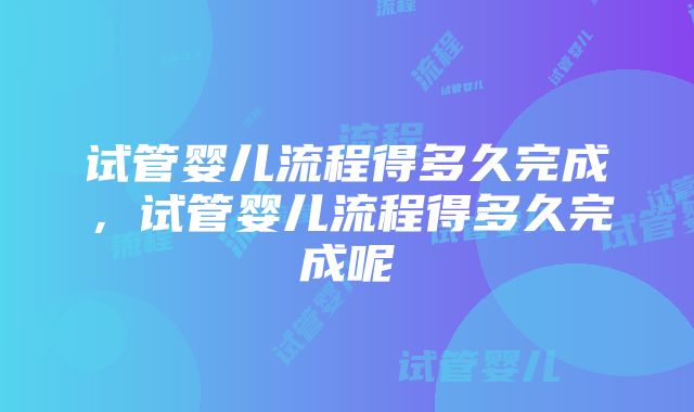 试管婴儿流程得多久完成，试管婴儿流程得多久完成呢