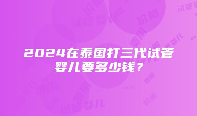 2024在泰国打三代试管婴儿要多少钱？